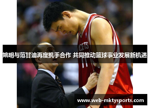 姚明与范甘迪再度携手合作 共同推动篮球事业发展新机遇 姚明与范甘迪再度携手合作 共同推动篮球事业发展新机遇
