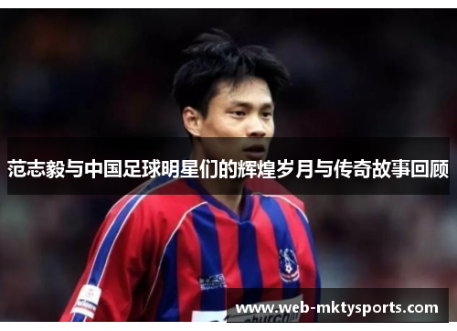 范志毅与中国足球明星们的辉煌岁月与传奇故事回顾 范志毅与中国足球明星们的辉煌岁月与传奇故事回顾