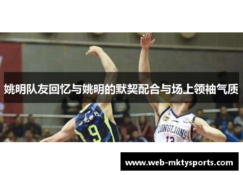 姚明队友回忆与姚明的默契配合与场上领袖气质 姚明队友回忆与姚明的默契配合与场上领袖气质